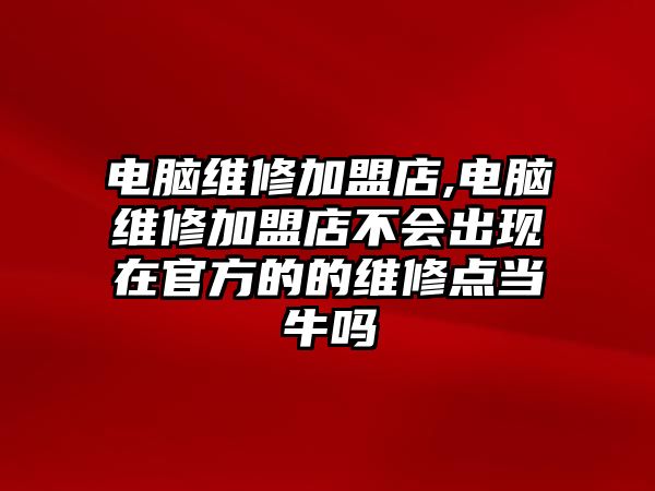 電腦維修加盟店,電腦維修加盟店不會出現在官方的的維修點當牛嗎