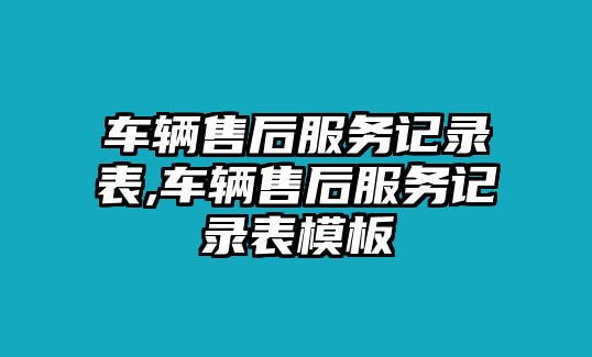 車輛售后服務記錄表,車輛售后服務記錄表模板