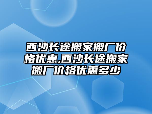 西沙長途搬家搬廠價格優惠,西沙長途搬家搬廠價格優惠多少