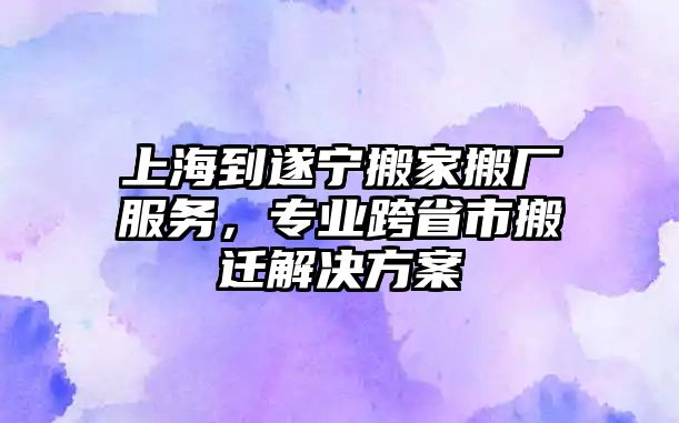 上海到遂寧搬家搬廠服務，專業跨省市搬遷解決方案