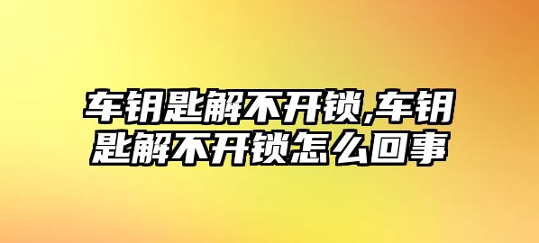 車鑰匙解不開鎖,車鑰匙解不開鎖怎么回事