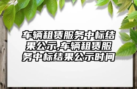 車輛租賃服務中標結(jié)果公示,車輛租賃服務中標結(jié)果公示時間