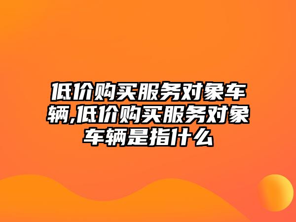 低價購買服務對象車輛,低價購買服務對象車輛是指什么