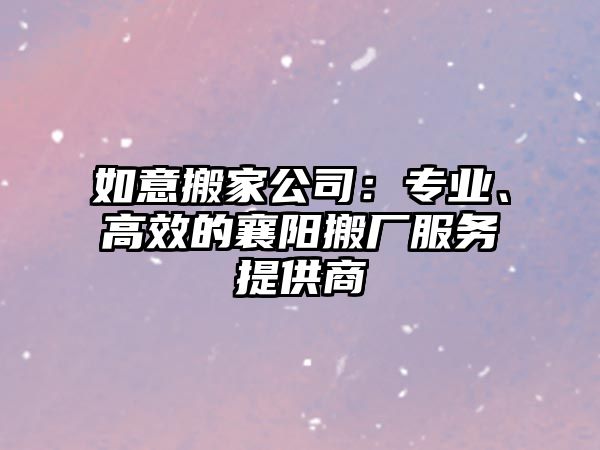 如意搬家公司：專業(yè)、高效的襄陽搬廠服務提供商