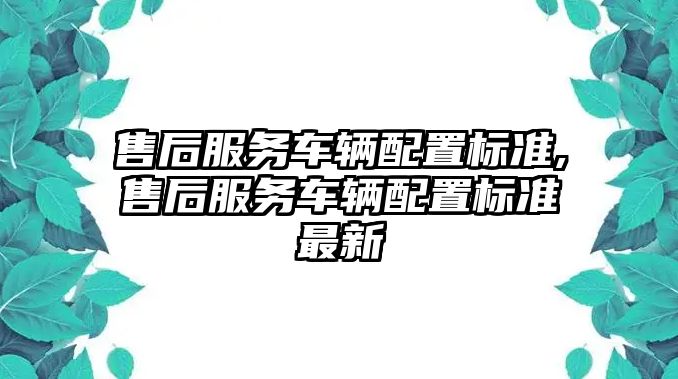 售后服務車輛配置標準,售后服務車輛配置標準最新