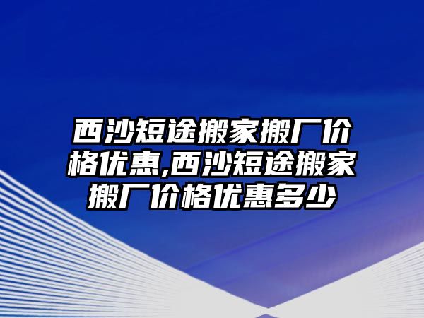 西沙短途搬家搬廠價格優惠,西沙短途搬家搬廠價格優惠多少