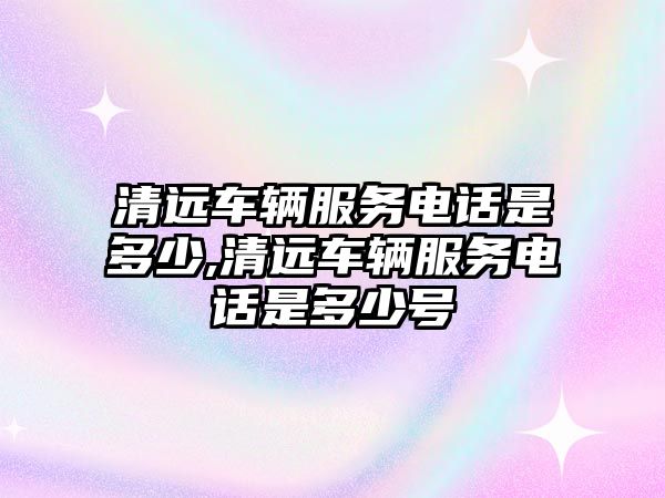 清遠車輛服務(wù)電話是多少,清遠車輛服務(wù)電話是多少號