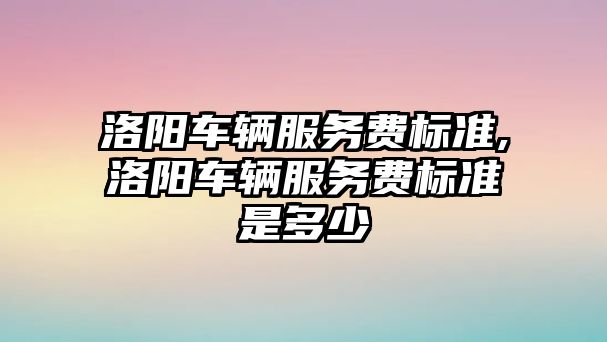 洛陽車輛服務費標準,洛陽車輛服務費標準是多少