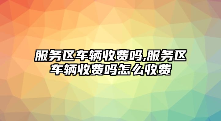 服務區車輛收費嗎,服務區車輛收費嗎怎么收費