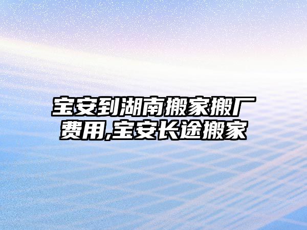 寶安到湖南搬家搬廠費用,寶安長途搬家