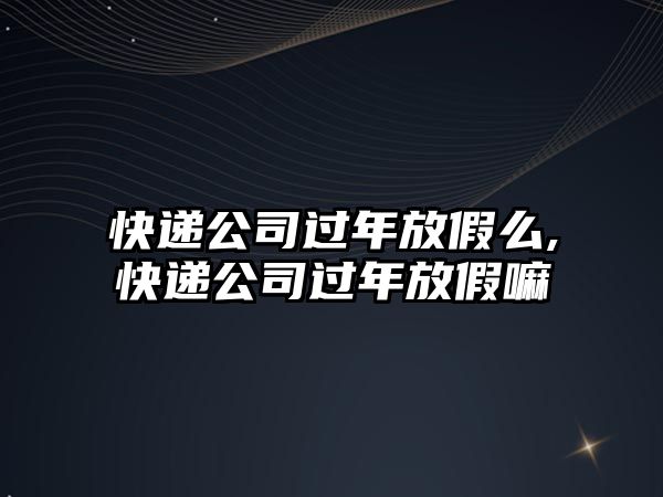 快遞公司過年放假么,快遞公司過年放假嘛