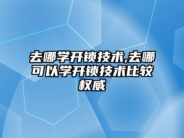 去哪學開鎖技術,去哪可以學開鎖技術比較權威