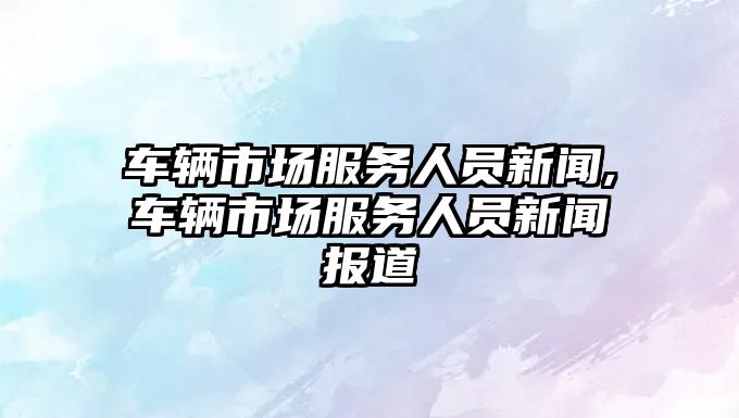 車輛市場服務人員新聞,車輛市場服務人員新聞報道