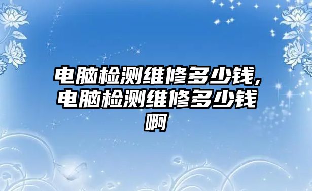 電腦檢測維修多少錢,電腦檢測維修多少錢啊