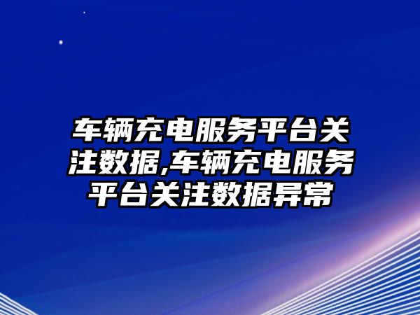 車輛充電服務平臺關注數據,車輛充電服務平臺關注數據異常