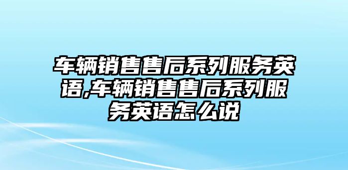 車輛銷售售后系列服務英語,車輛銷售售后系列服務英語怎么說