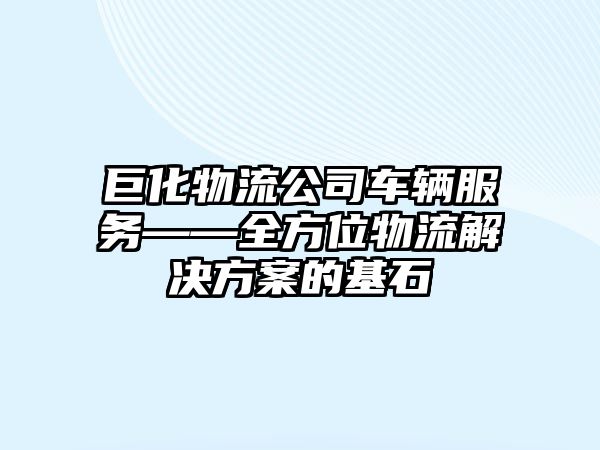 巨化物流公司車輛服務——全方位物流解決方案的基石