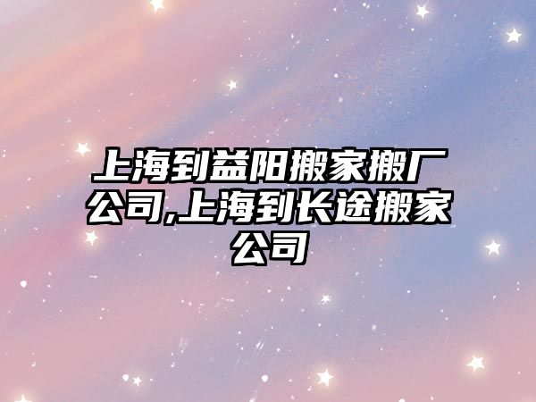 上海到益陽搬家搬廠公司,上海到長途搬家公司