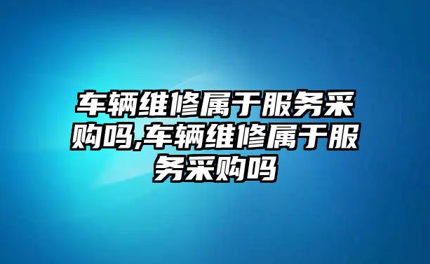 車輛維修屬于服務采購嗎,車輛維修屬于服務采購嗎