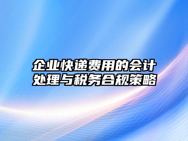 企業快遞費用的會計處理與稅務合規策略