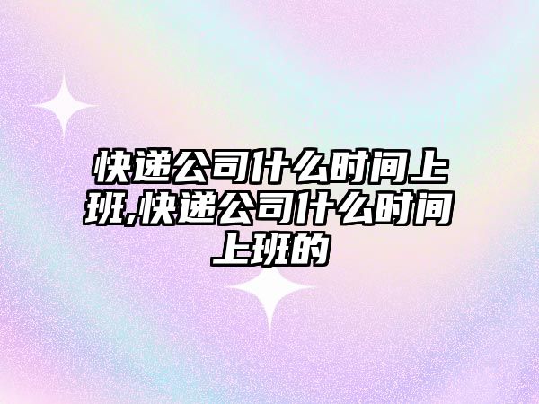 快遞公司什么時間上班,快遞公司什么時間上班的