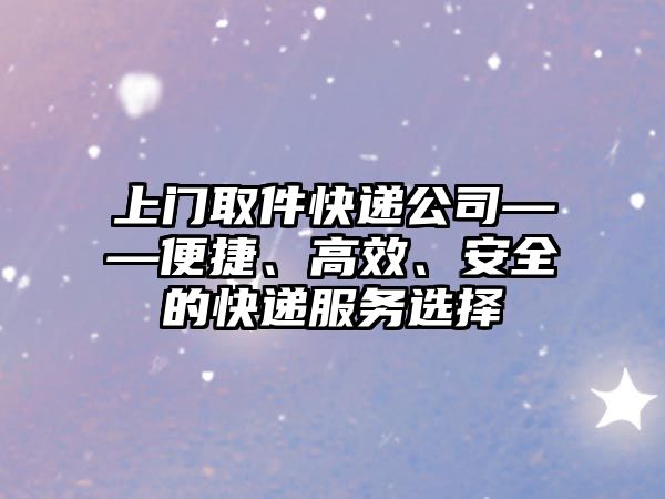 上門取件快遞公司——便捷、高效、安全的快遞服務(wù)選擇