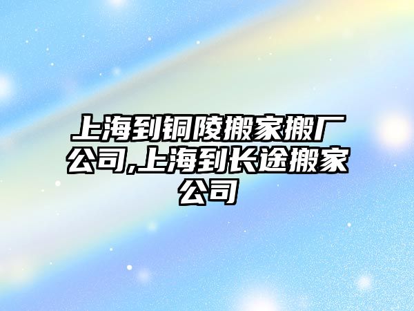 上海到銅陵搬家搬廠公司,上海到長途搬家公司