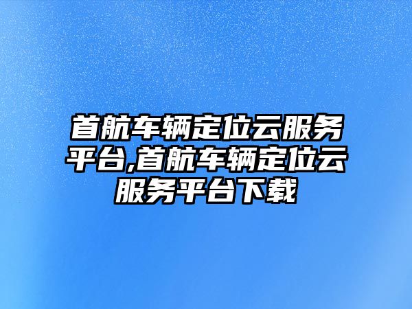 首航車輛定位云服務平臺,首航車輛定位云服務平臺下載