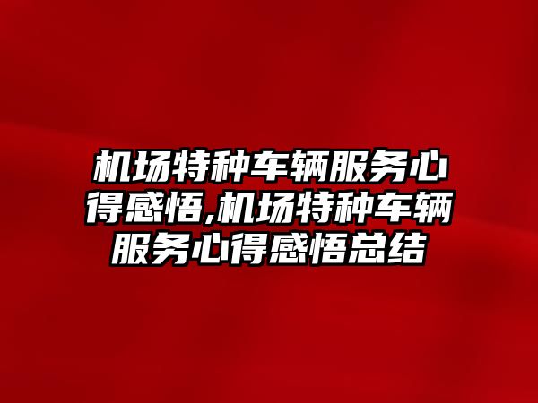 機場特種車輛服務心得感悟,機場特種車輛服務心得感悟總結