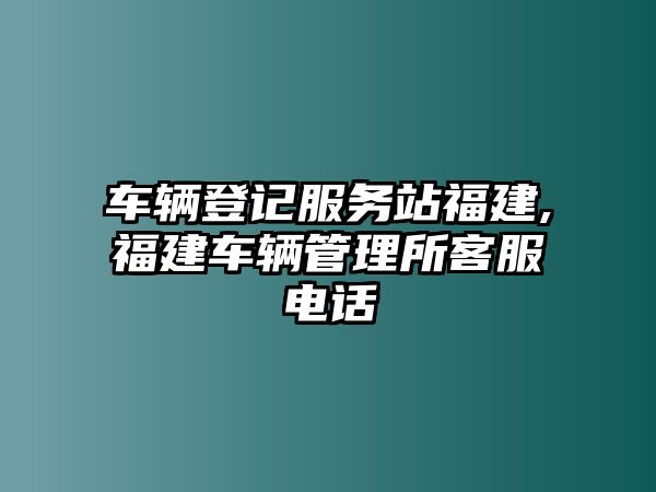 車輛登記服務站福建,福建車輛管理所客服電話