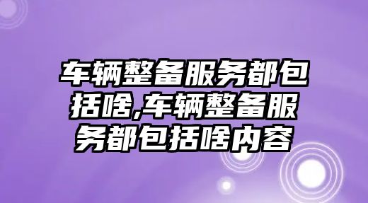 車輛整備服務都包括啥,車輛整備服務都包括啥內容