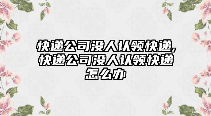 快遞公司沒人認(rèn)領(lǐng)快遞,快遞公司沒人認(rèn)領(lǐng)快遞怎么辦