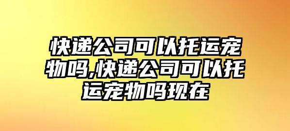 快遞公司可以托運寵物嗎,快遞公司可以托運寵物嗎現在