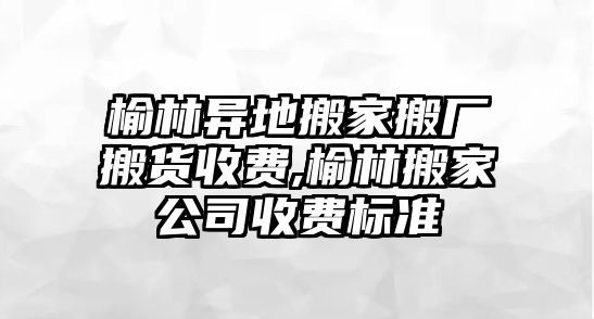 榆林異地搬家搬廠搬貨收費,榆林搬家公司收費標準