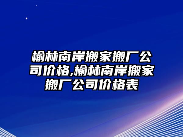 榆林南岸搬家搬廠公司價格,榆林南岸搬家搬廠公司價格表