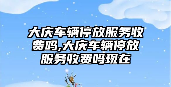 大慶車輛停放服務收費嗎,大慶車輛停放服務收費嗎現在