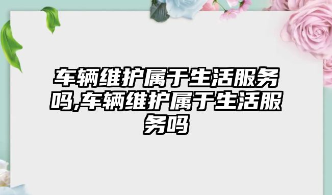 車輛維護屬于生活服務嗎,車輛維護屬于生活服務嗎