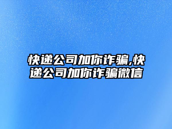 快遞公司加你詐騙,快遞公司加你詐騙微信