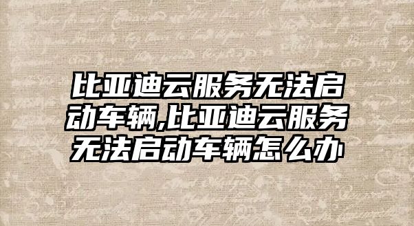 比亞迪云服務無法啟動車輛,比亞迪云服務無法啟動車輛怎么辦