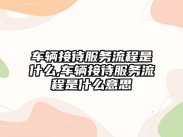 車輛接待服務(wù)流程是什么,車輛接待服務(wù)流程是什么意思