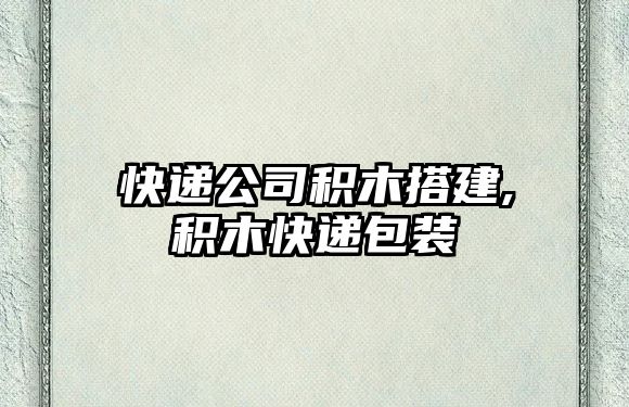 快遞公司積木搭建,積木快遞包裝