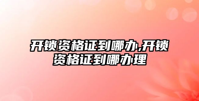 開鎖資格證到哪辦,開鎖資格證到哪辦理