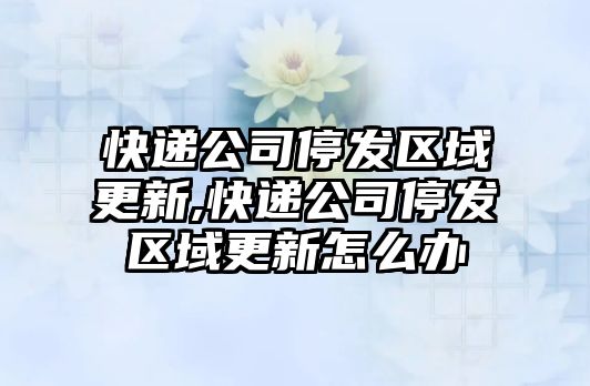 快遞公司停發區域更新,快遞公司停發區域更新怎么辦