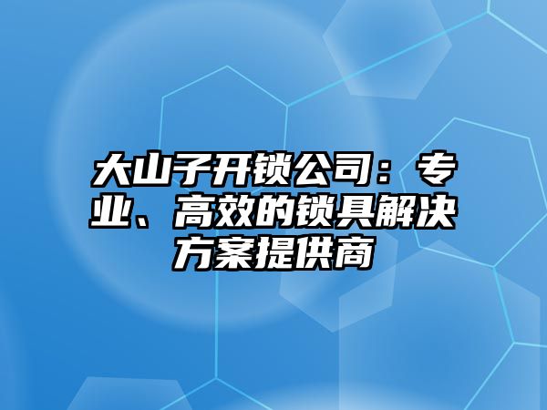 大山子開鎖公司：專業、高效的鎖具解決方案提供商