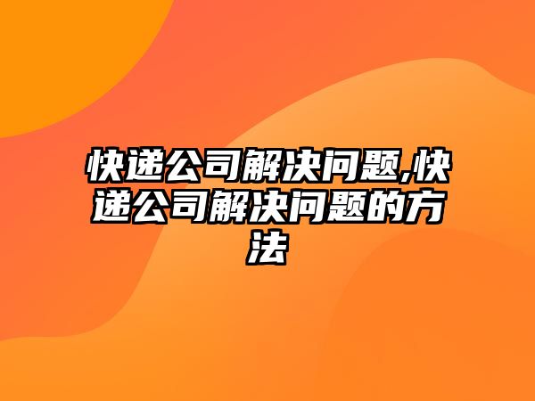 快遞公司解決問題,快遞公司解決問題的方法