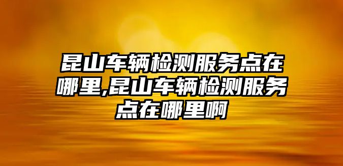 昆山車輛檢測服務點在哪里,昆山車輛檢測服務點在哪里啊