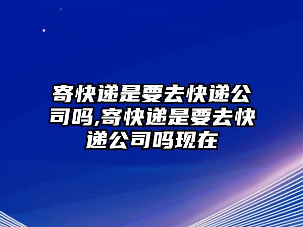 寄快遞是要去快遞公司嗎,寄快遞是要去快遞公司嗎現(xiàn)在