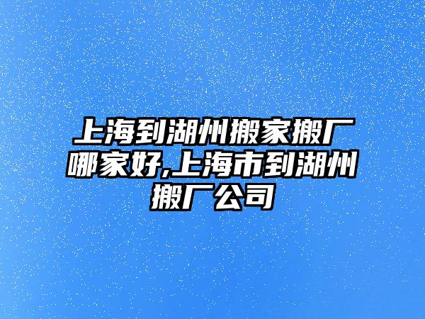 上海到湖州搬家搬廠哪家好,上海市到湖州搬廠公司