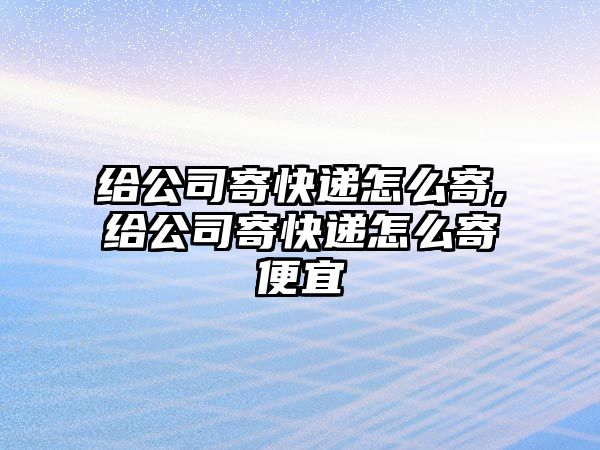 給公司寄快遞怎么寄,給公司寄快遞怎么寄便宜