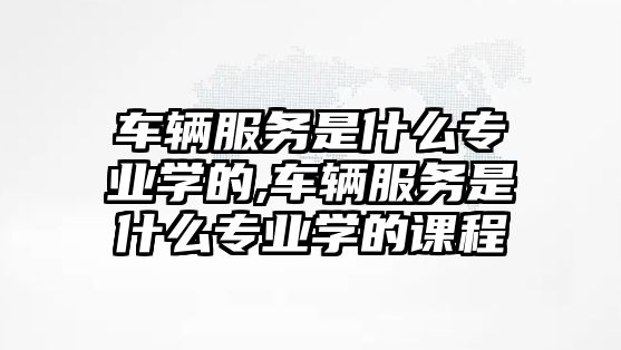 車輛服務是什么專業學的,車輛服務是什么專業學的課程